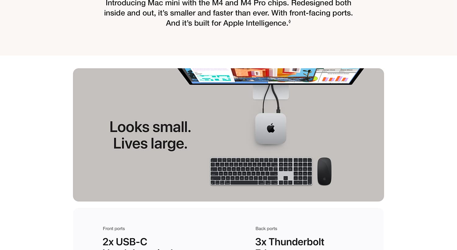Introducing Mac mini with the M4 and M4 Pro chips. Redesigned both inside and out, it's smaller and faster than ever. With front-facing ports. And it's built for Apple Intelligence. Looks small. Lives large. Front ports 2x USB-C Back ports 3x Thunderbolt.